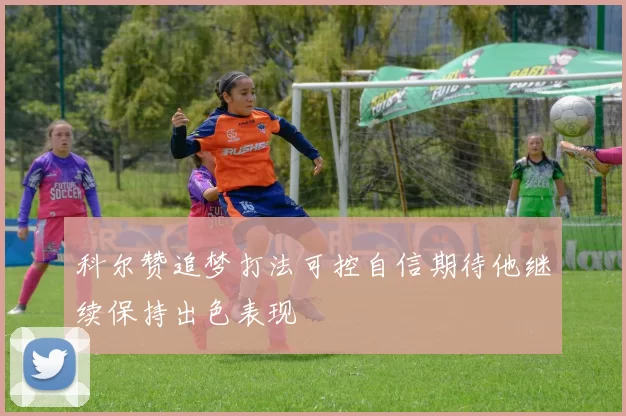 科尔赞追梦打法可控自信期待他继续保持出色表现