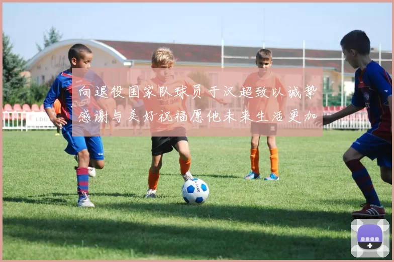 向退役国家队球员于汉超致以诚挚感谢与美好祝福愿他未来生活更加精彩
