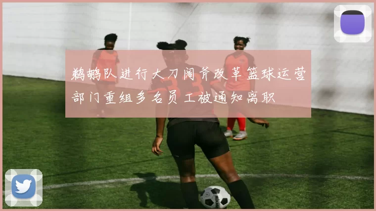 鹈鹕队进行大刀阔斧改革篮球运营部门重组多名员工被通知离职