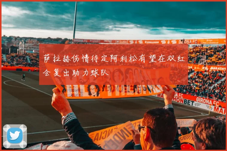 萨拉赫伤情待定阿利松有望在双红会复出助力球队