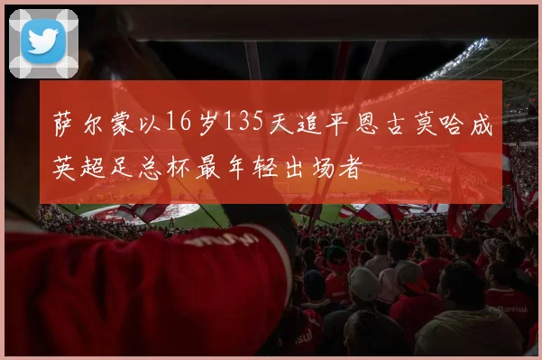 萨尔蒙以16岁135天追平恩古莫哈成英超足总杯最年轻出场者