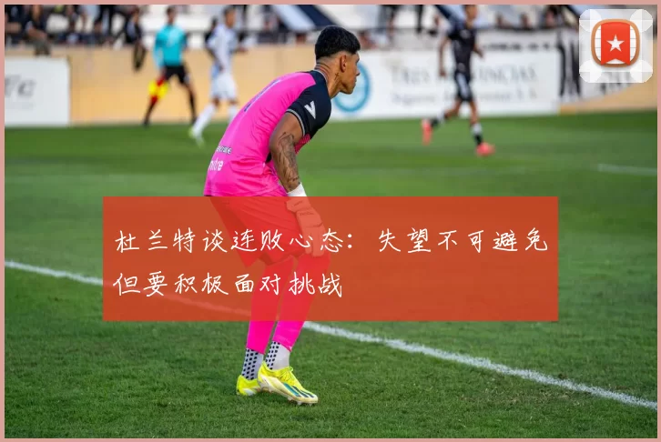 杜兰特谈连败心态：失望不可避免但要积极面对挑战