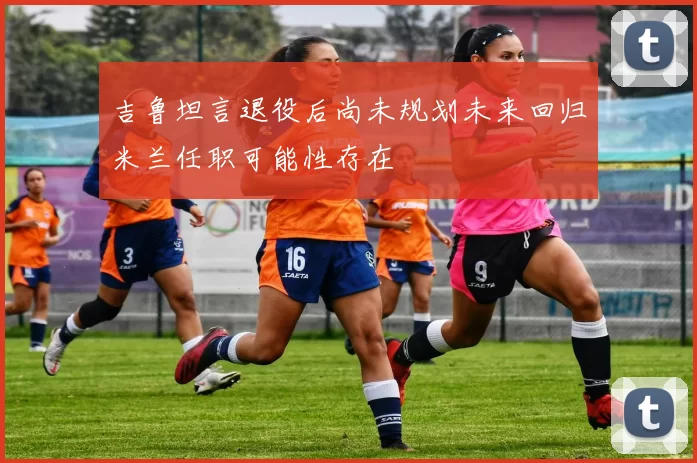 吉鲁坦言退役后尚未规划未来回归米兰任职可能性存在