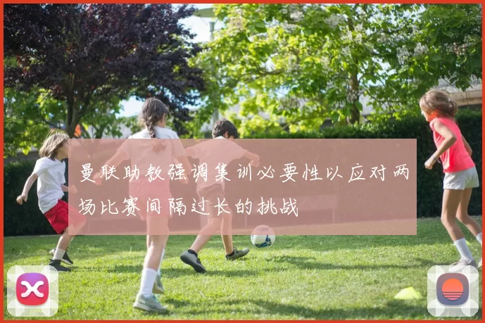 曼联助教强调集训必要性以应对两场比赛间隔过长的挑战