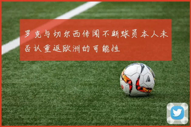 罗克与切尔西传闻不断球员本人未否认重返欧洲的可能性