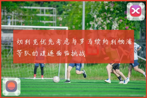 切利克优先考虑与罗马续约利物浦等队的追逐面临挑战