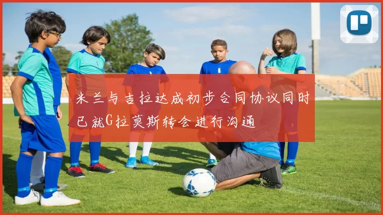 米兰与吉拉达成初步合同协议同时已就G拉莫斯转会进行沟通