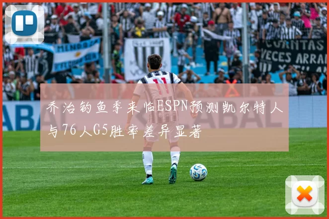 乔治钓鱼季来临ESPN预测凯尔特人与76人G5胜率差异显著
