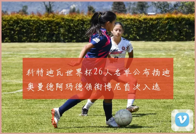 科特迪瓦世界杯26人名单公布扬迪奥曼德阿玛德领衔博尼首次入选