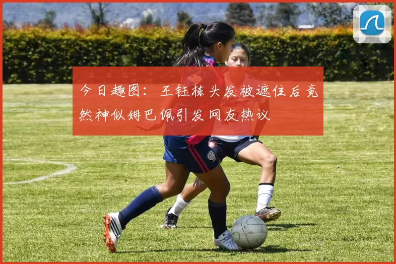 今日趣图：王钰栋头发被遮住后竟然神似姆巴佩引发网友热议