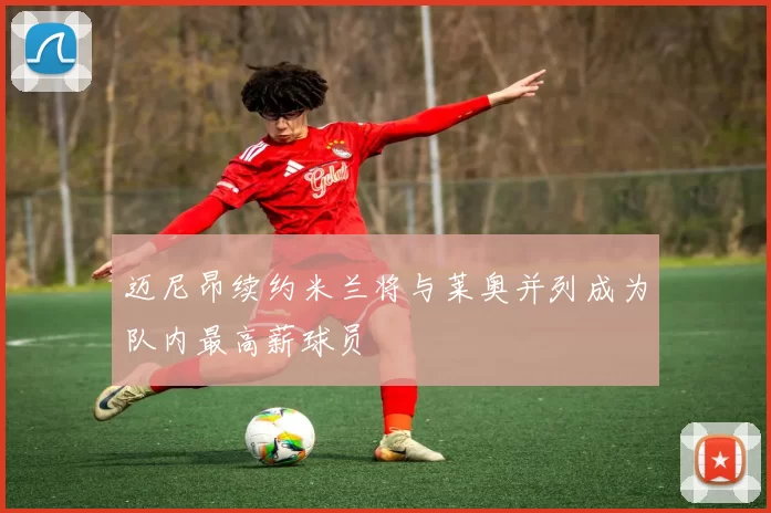 迈尼昂续约米兰将与莱奥并列成为队内最高薪球员