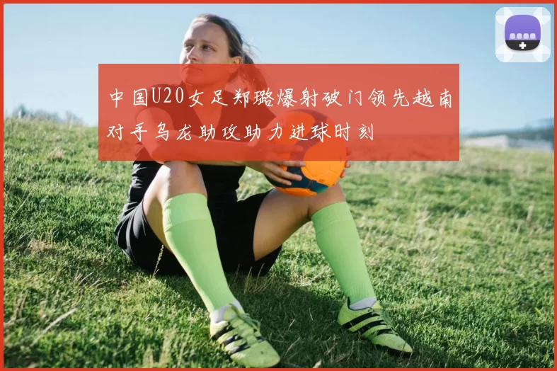 中国U20女足郑璐爆射破门领先越南对手乌龙助攻助力进球时刻