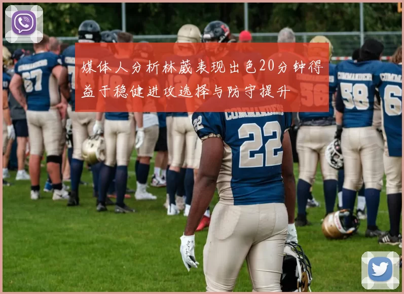 媒体人分析林葳表现出色20分钟得益于稳健进攻选择与防守提升