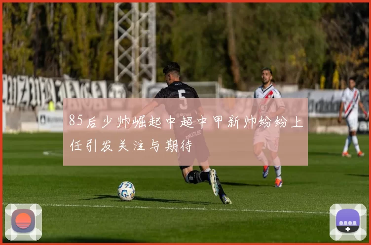 85后少帅崛起中超中甲新帅纷纷上任引发关注与期待