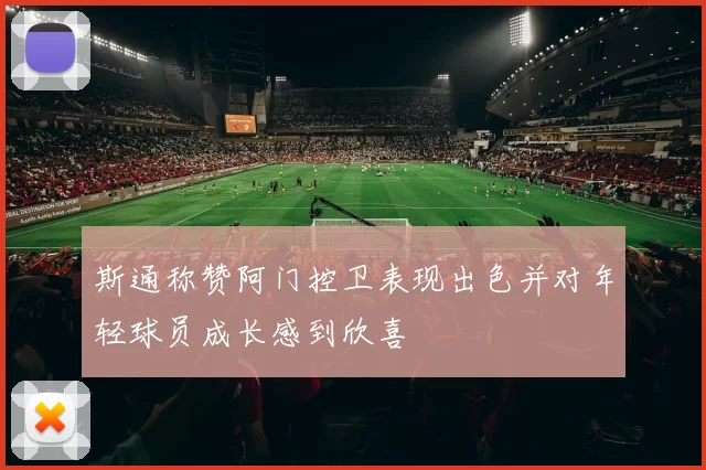 斯通称赞阿门控卫表现出色并对年轻球员成长感到欣喜