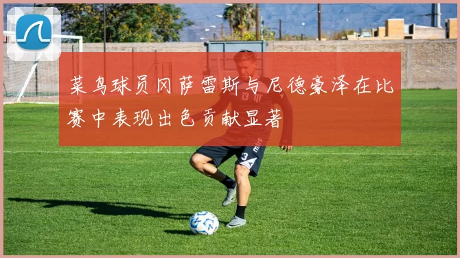 菜鸟球员冈萨雷斯与尼德豪泽在比赛中表现出色贡献显著