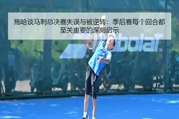 拖哈谈马刺总决赛失误与被逆转:季后赛每个回合都至关重要的深刻启示